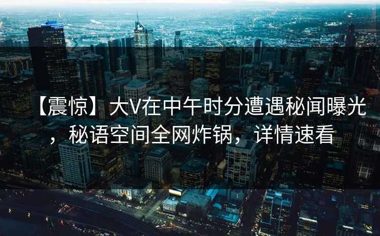 【震惊】大V在中午时分遭遇秘闻曝光，秘语空间全网炸锅，详情速看
