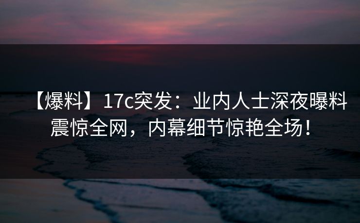 【爆料】17c突发：业内人士深夜曝料震惊全网，内幕细节惊艳全场！