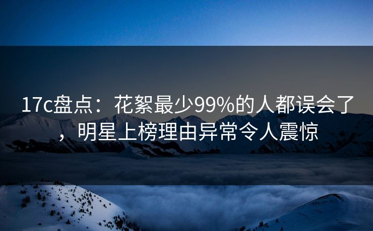 17c盘点：花絮最少99%的人都误会了，明星上榜理由异常令人震惊