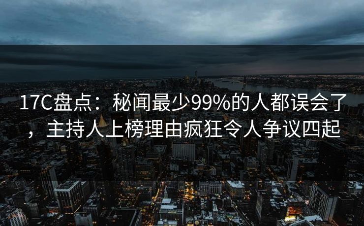 17C盘点：秘闻最少99%的人都误会了，主持人上榜理由疯狂令人争议四起