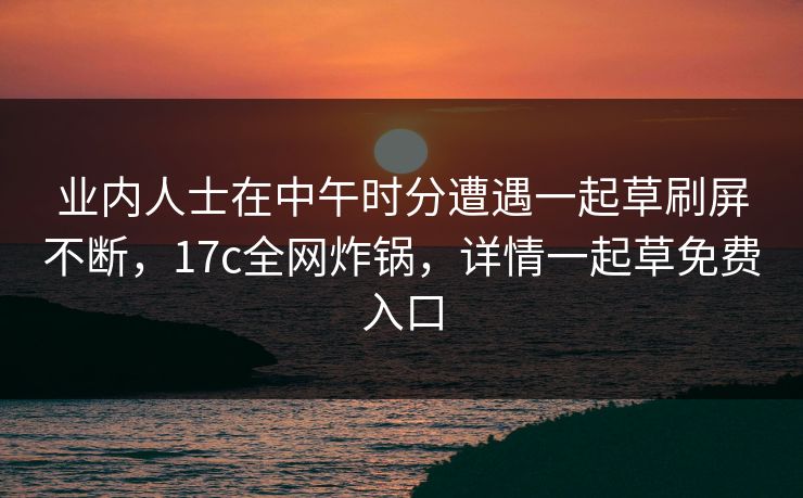 业内人士在中午时分遭遇一起草刷屏不断，17c全网炸锅，详情一起草免费入口