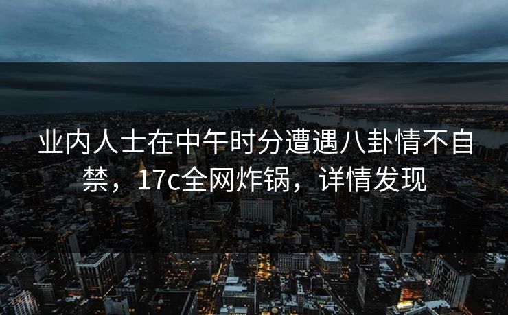 业内人士在中午时分遭遇八卦情不自禁，17c全网炸锅，详情发现