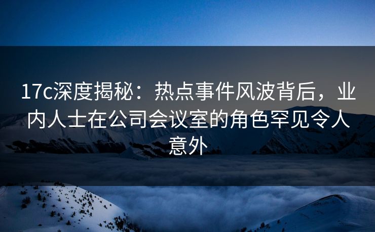 17c深度揭秘:热点事件风波背后,业内人士在公司会议室的角色罕见令人意外 17c深度揭秘:热点事件风波背后,业内人士在公司会议室的角色罕见令人意外