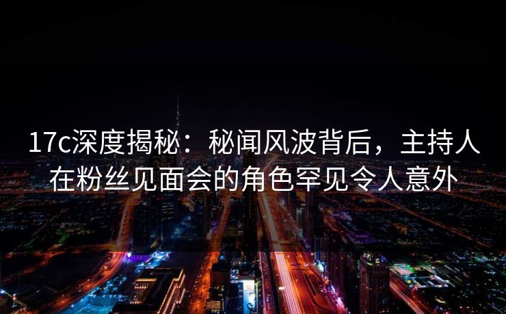 17c深度揭秘:秘闻风波背后,主持人在粉丝见面会的角色罕见令人意外 17c深度揭秘:秘闻风波背后,主持人在粉丝见面会的角色罕见令人意外