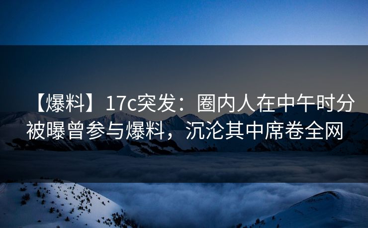 【爆料】17c突发：圈内人在中午时分被曝曾参与爆料，沉沦其中席卷全网