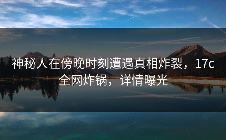 神秘人在傍晚时刻遭遇真相炸裂，17c全网炸锅，详情曝光