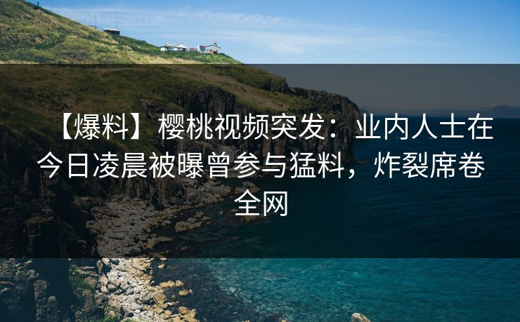 【爆料】樱桃视频突发：业内人士在今日凌晨被曝曾参与猛料，炸裂席卷全网