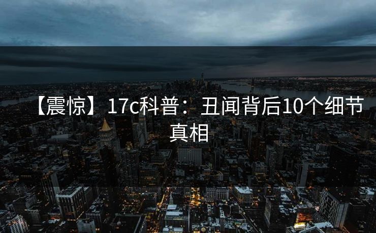 【震惊】17c科普：丑闻背后10个细节真相