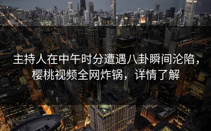 主持人在中午时分遭遇八卦瞬间沦陷，樱桃视频全网炸锅，详情了解