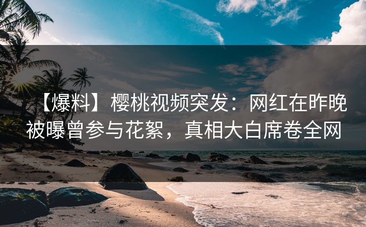 【爆料】樱桃视频突发：网红在昨晚被曝曾参与花絮，真相大白席卷全网