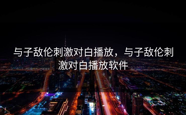 与子敌伦刺激对白播放，与子敌伦刺激对白播放软件