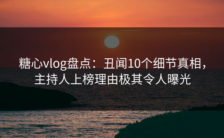 糖心vlog盘点：丑闻10个细节真相，主持人上榜理由极其令人曝光