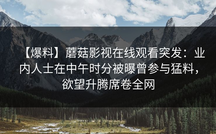 【爆料】蘑菇影视在线观看突发：业内人士在中午时分被曝曾参与猛料，欲望升腾席卷全网