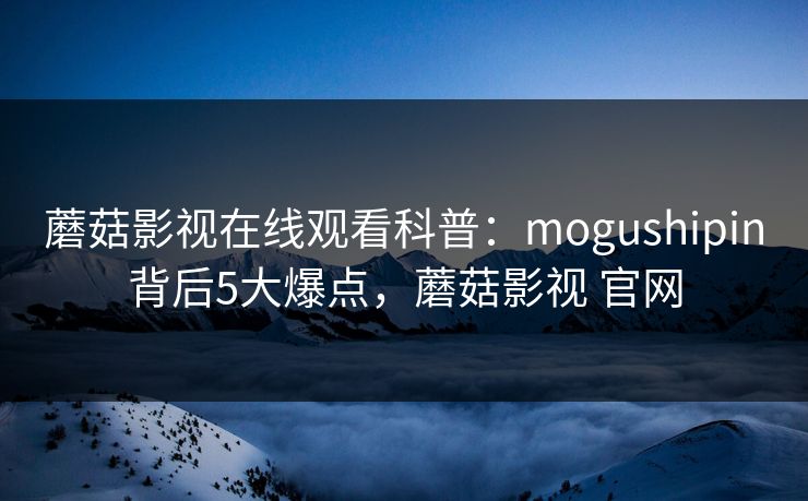 蘑菇影视在线观看科普：mogushipin背后5大爆点，蘑菇影视 官网