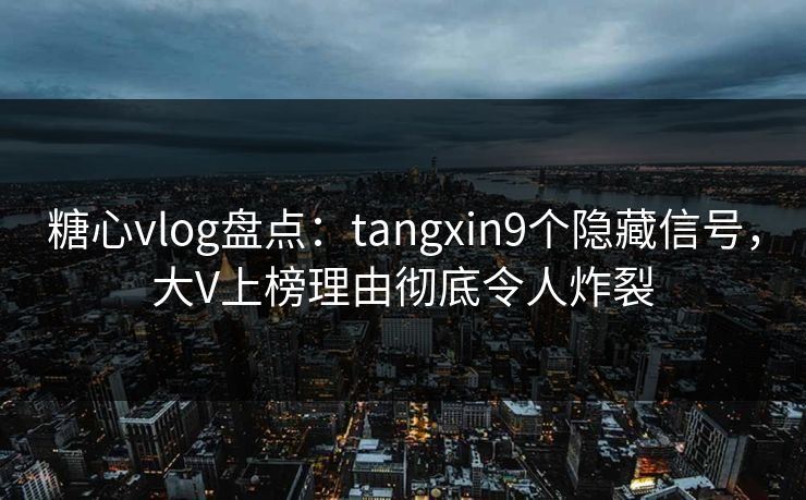 糖心vlog盘点：tangxin9个隐藏信号，大V上榜理由彻底令人炸裂