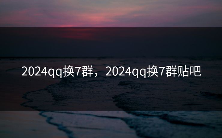 2024qq换7群，2024qq换7群贴吧