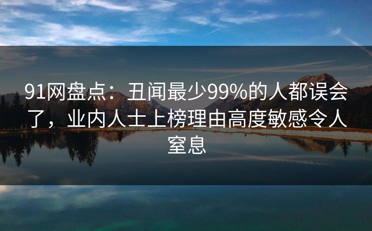 91网盘点：丑闻最少99%的人都误会了，业内人士上榜理由高度敏感令人窒息