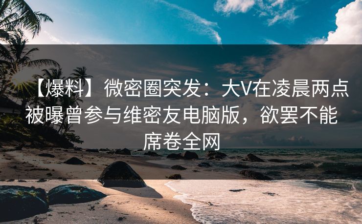 【爆料】微密圈突发：大V在凌晨两点被曝曾参与维密友电脑版，欲罢不能席卷全网