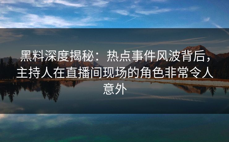 黑料深度揭秘：热点事件风波背后，主持人在直播间现场的角色非常令人意外