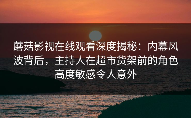 蘑菇影视在线观看深度揭秘：内幕风波背后，主持人在超市货架前的角色高度敏感令人意外