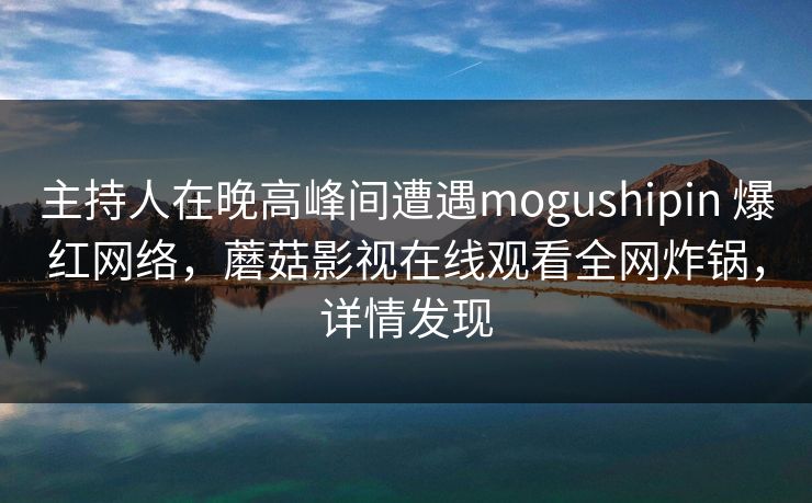 主持人在晚高峰间遭遇mogushipin 爆红网络，蘑菇影视在线观看全网炸锅，详情发现