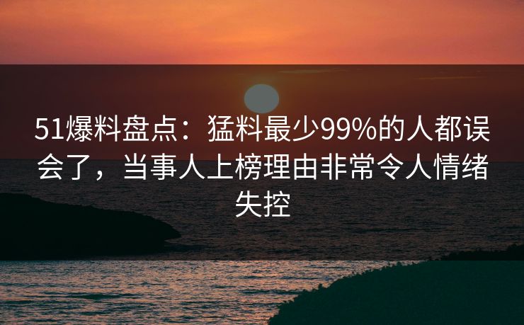 51爆料盘点：猛料最少99%的人都误会了，当事人上榜理由非常令人情绪失控