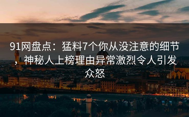 91网盘点：猛料7个你从没注意的细节，神秘人上榜理由异常激烈令人引发众怒
