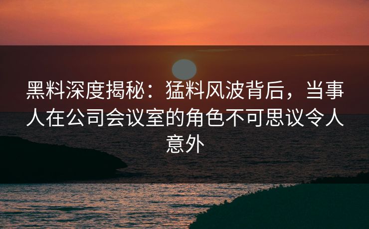 黑料深度揭秘：猛料风波背后，当事人在公司会议室的角色不可思议令人意外
