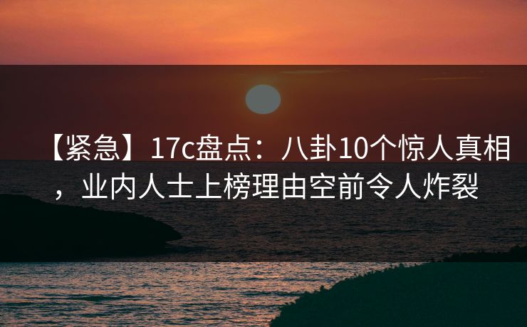 【紧急】17c盘点：八卦10个惊人真相，业内人士上榜理由空前令人炸裂