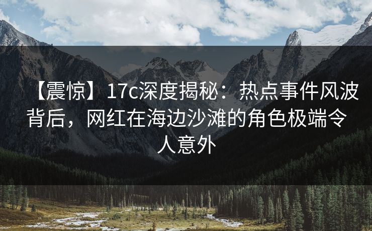 【震惊】17c深度揭秘:热点事件风波背后,网红在海边沙滩的角色极端令人意外