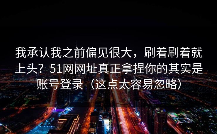 我承认我之前偏见很大,刷着刷着就上头?51网网址真正拿捏你的其实是账号登录(这点太容易忽略) 我承认我之前偏见很大,刷着刷着就上头?51网网址真正拿捏你的其实是账号登录(这点太容易忽略)
