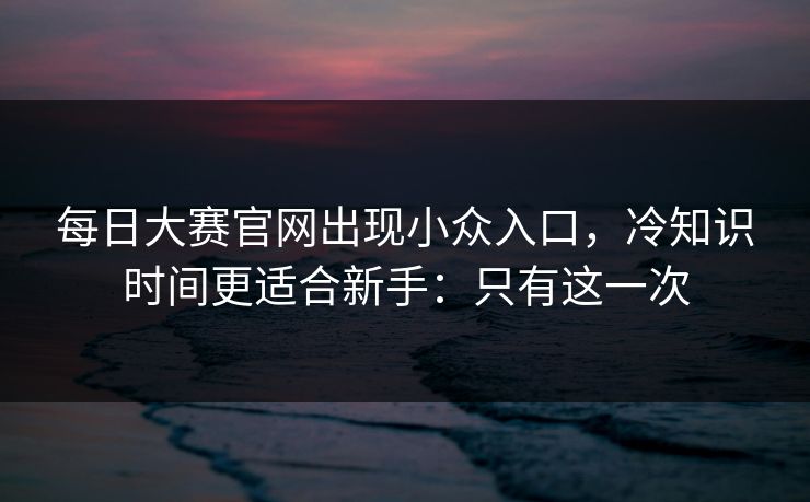 每日大赛官网出现小众入口，冷知识时间更适合新手：只有这一次