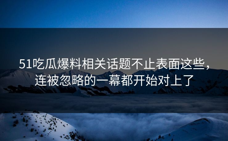 51吃瓜爆料相关话题不止表面这些，连被忽略的一幕都开始对上了