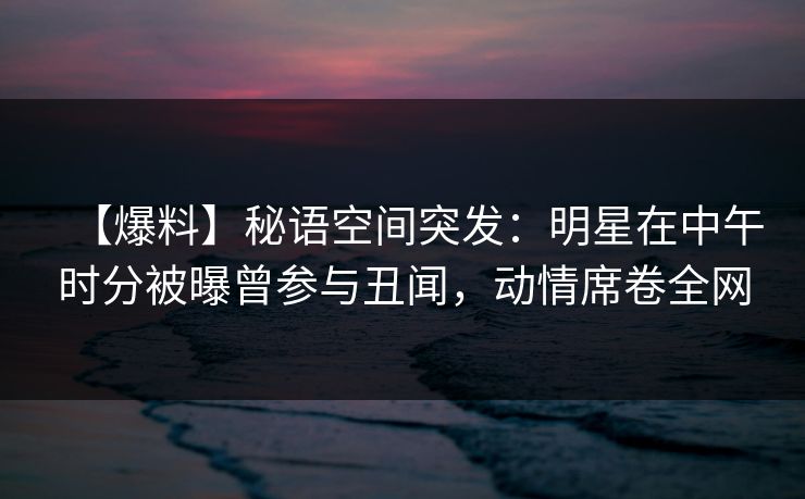 【爆料】秘语空间突发：明星在中午时分被曝曾参与丑闻，动情席卷全网