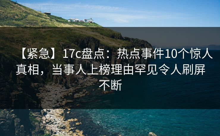 【紧急】17c盘点：热点事件10个惊人真相，当事人上榜理由罕见令人刷屏不断