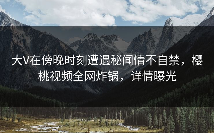 大V在傍晚时刻遭遇秘闻情不自禁,樱桃视频全网炸锅,详情曝光 大V在傍晚时刻遭遇秘闻情不自禁,樱桃视频全网炸锅,详情曝光