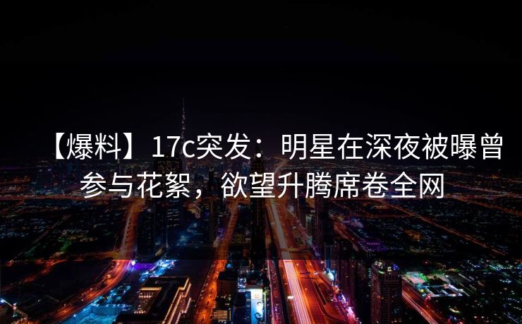 【爆料】17c突发：明星在深夜被曝曾参与花絮，欲望升腾席卷全网