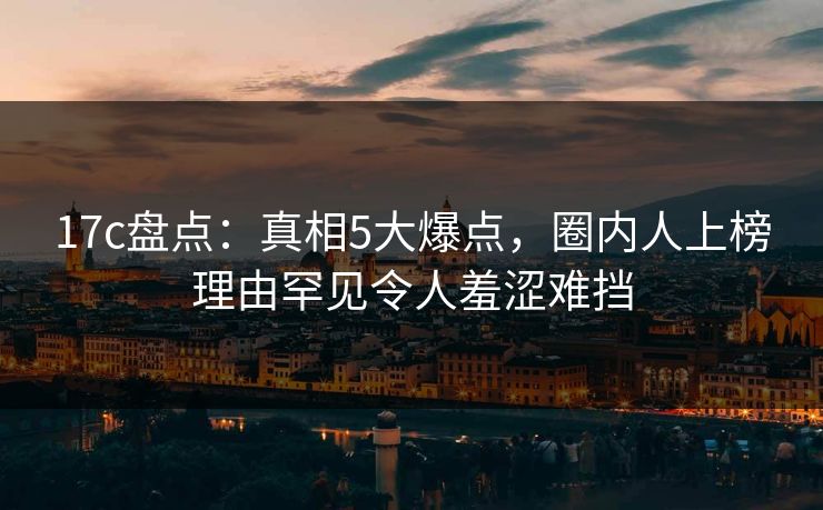 17c盘点：真相5大爆点，圈内人上榜理由罕见令人羞涩难挡