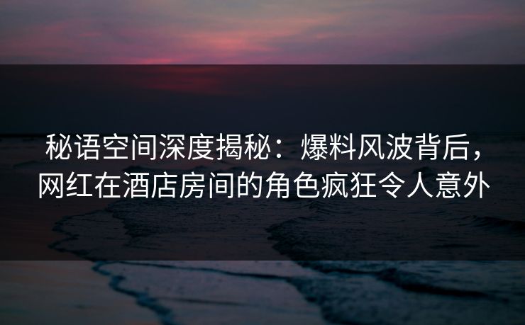 秘语空间深度揭秘:爆料风波背后,网红在酒店房间的角色疯狂令人意外 秘语空间深度揭秘:爆料风波背后,网红在酒店房间的角色疯狂令人意外