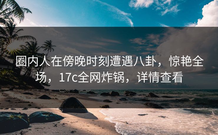 圈内人在傍晚时刻遭遇八卦，惊艳全场，17c全网炸锅，详情查看