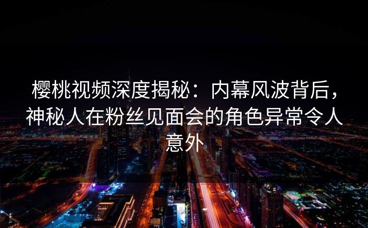 樱桃视频深度揭秘:内幕风波背后,神秘人在粉丝见面会的角色异常令人意外 樱桃视频深度揭秘:内幕风波背后,神秘人在粉丝见面会的角色异常令人意外