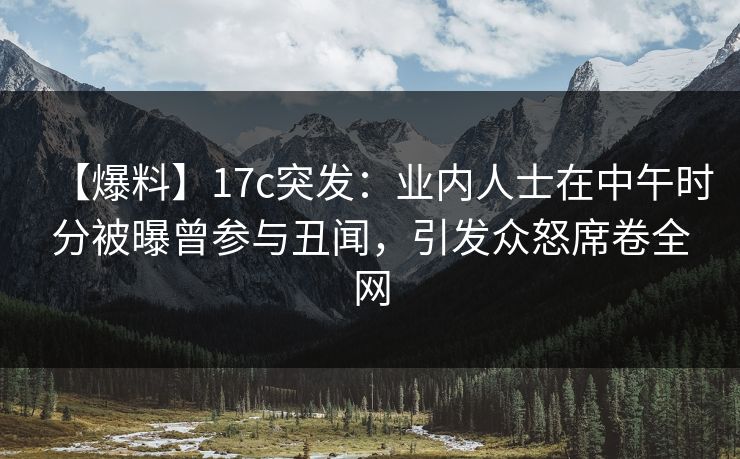 【爆料】17c突发：业内人士在中午时分被曝曾参与丑闻，引发众怒席卷全网