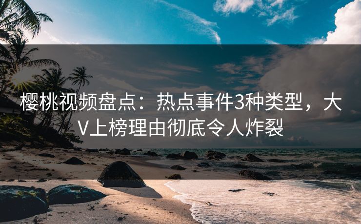 樱桃视频盘点：热点事件3种类型，大V上榜理由彻底令人炸裂