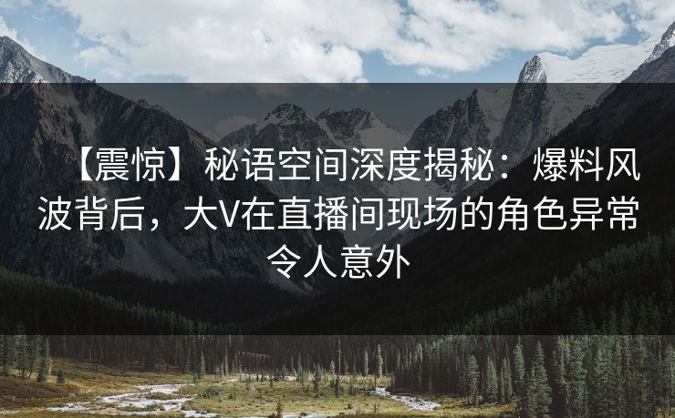 【震惊】秘语空间深度揭秘：爆料风波背后，大V在直播间现场的角色异常令人意外