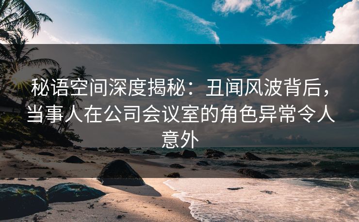 秘语空间深度揭秘：丑闻风波背后，当事人在公司会议室的角色异常令人意外