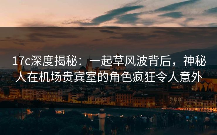 17c深度揭秘:一起草风波背后,神秘人在机场贵宾室的角色疯狂令人意外 17c深度揭秘:一起草风波背后,神秘人在机场贵宾室的角色疯狂令人意外
