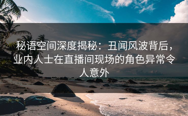 秘语空间深度揭秘：丑闻风波背后，业内人士在直播间现场的角色异常令人意外