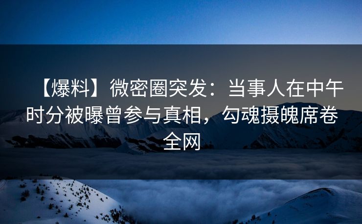 【爆料】微密圈突发：当事人在中午时分被曝曾参与真相，勾魂摄魄席卷全网