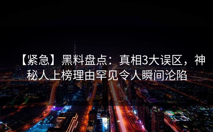 【紧急】黑料盘点：真相3大误区，神秘人上榜理由罕见令人瞬间沦陷