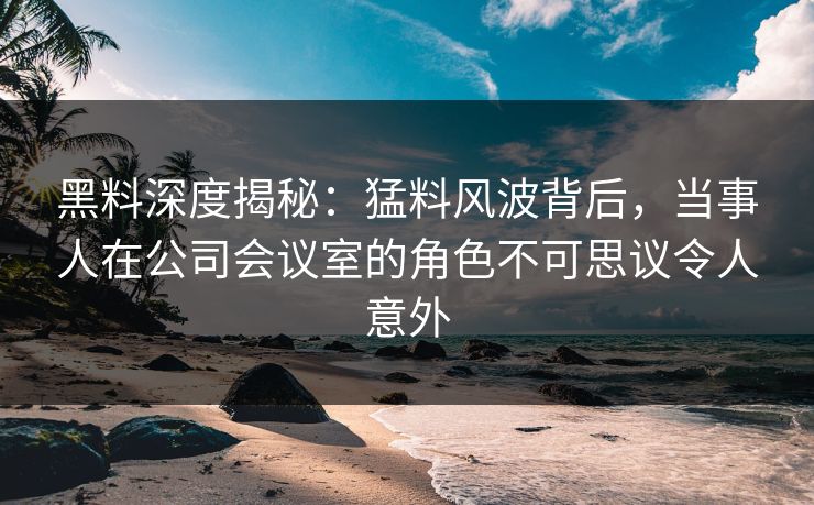 黑料深度揭秘：猛料风波背后，当事人在公司会议室的角色不可思议令人意外